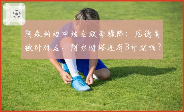 阿森纳边中结合效率骤降:厄德高被针对后,阿尔特塔还有B计划吗?