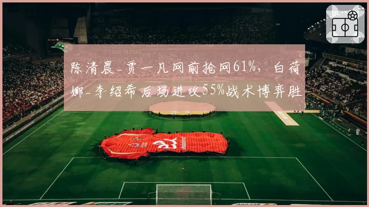 陈清晨_贾一凡网前抢网61%，白荷娜_李绍希后场进攻55%战术博弈胜负手？