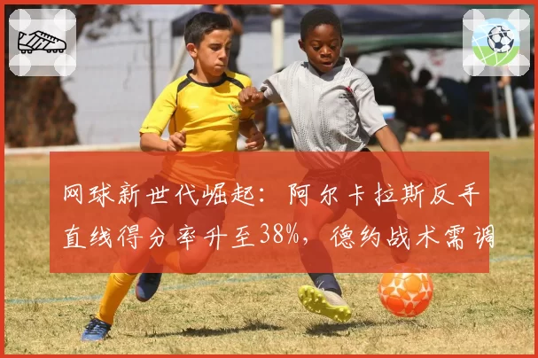 网球新世代崛起:阿尔卡拉斯反手直线得分率升至38%,德约战术需调整