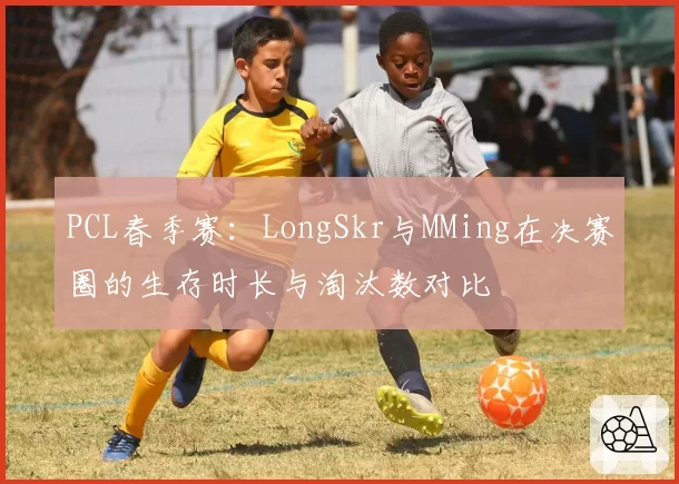 PCL春季赛：LongSkr与MMing在决赛圈的生存时长与淘汰数对比