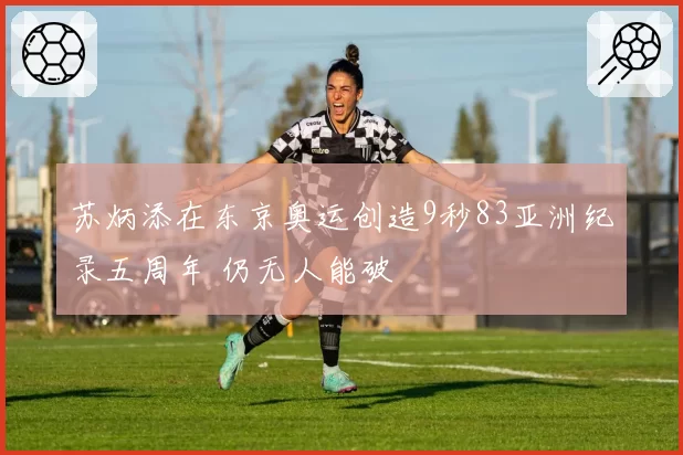 苏炳添在东京奥运创造9秒83亚洲纪录五周年 仍无人能破