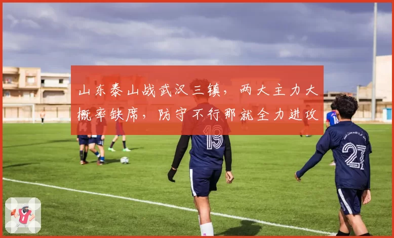 山东泰山战武汉三镇，两大主力大概率缺席，防守不行那就全力进攻
