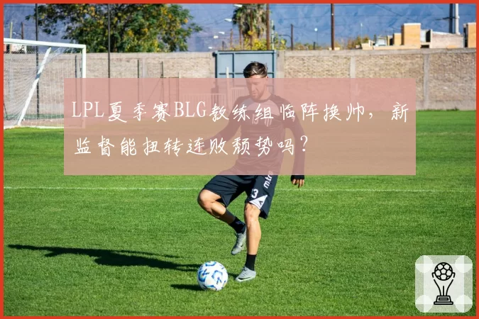 LPL夏季赛BLG教练组临阵换帅，新监督能扭转连败颓势吗？