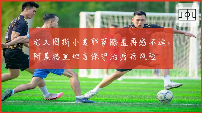 尤文图斯小基耶萨膝盖再感不适,阿莱格里坦言保守治疗存风险