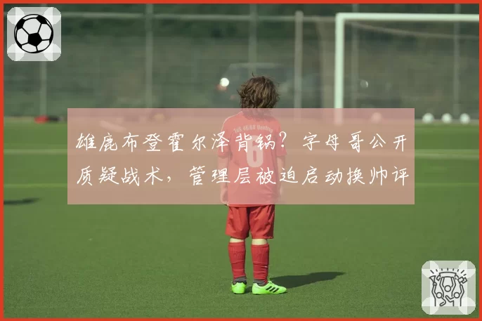 雄鹿布登霍尔泽背锅?字母哥公开质疑战术,管理层被迫启动换帅评估