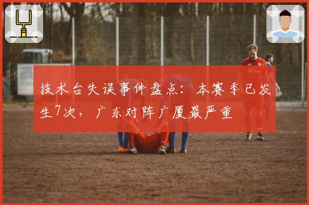 技术台失误事件盘点：本赛季已发生7次，广东对阵广厦最严重