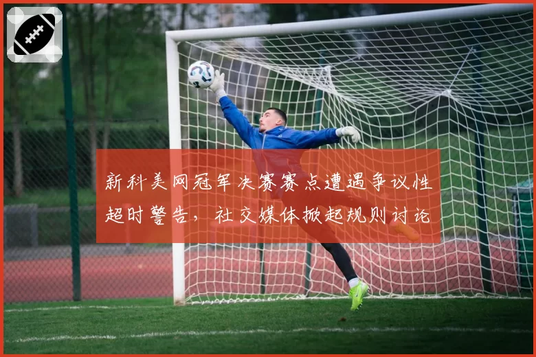 新科美网冠军决赛赛点遭遇争议性超时警告，社交媒体掀起规则讨论风暴