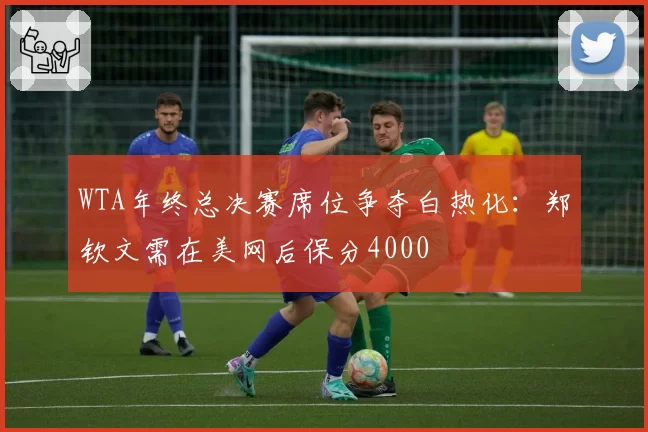 WTA年终总决赛席位争夺白热化:郑钦文需在美网后保分4000