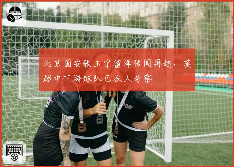 北京国安张玉宁留洋传闻再起,英超中下游球队已派人考察
