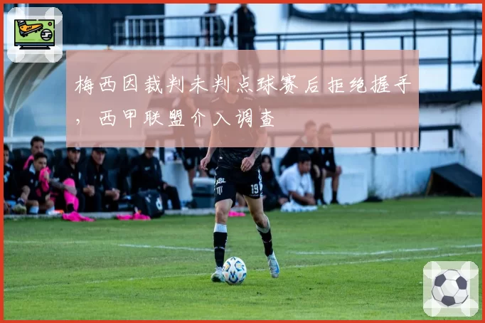 梅西因裁判未判点球赛后拒绝握手,西甲联盟介入调查
