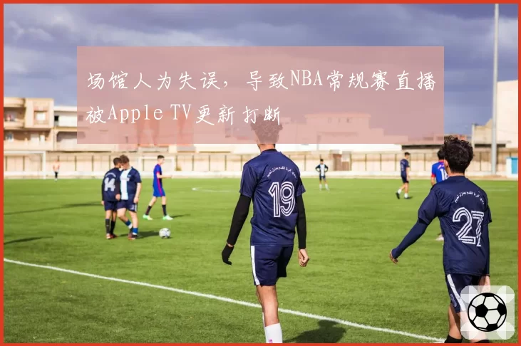 场馆人为失误，导致NBA常规赛直播被Apple TV更新打断