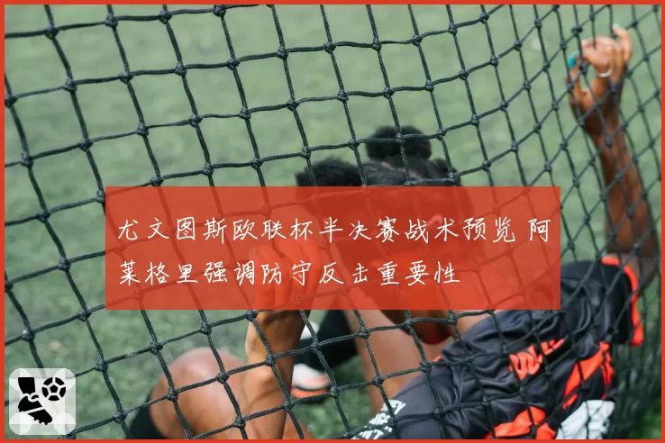 尤文图斯欧联杯半决赛战术预览 阿莱格里强调防守反击重要性