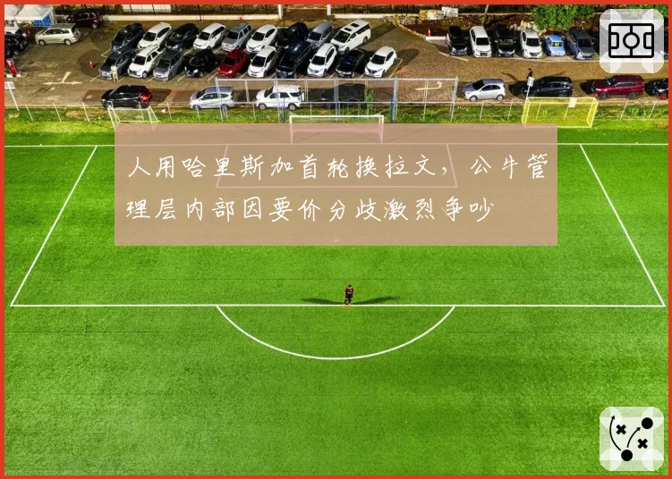 人用哈里斯加首轮换拉文，公牛管理层内部因要价分歧激烈争吵
