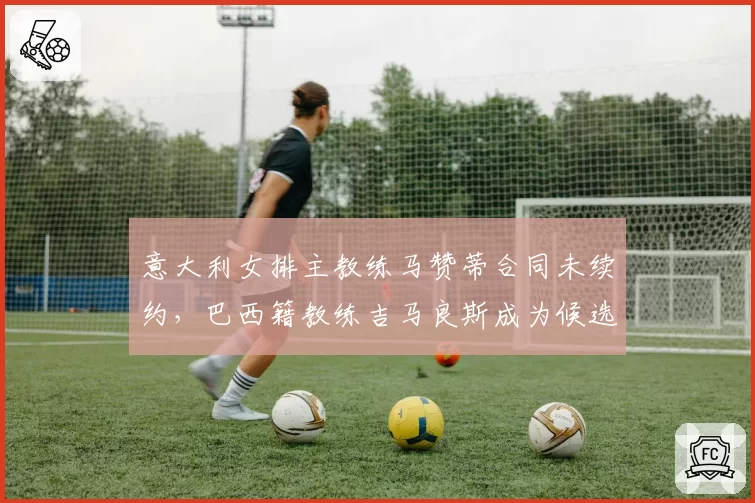 意大利女排主教练马赞蒂合同未续约，巴西籍教练吉马良斯成为候选人