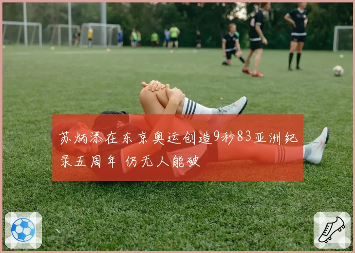 苏炳添在东京奥运创造9秒83亚洲纪录五周年 仍无人能破