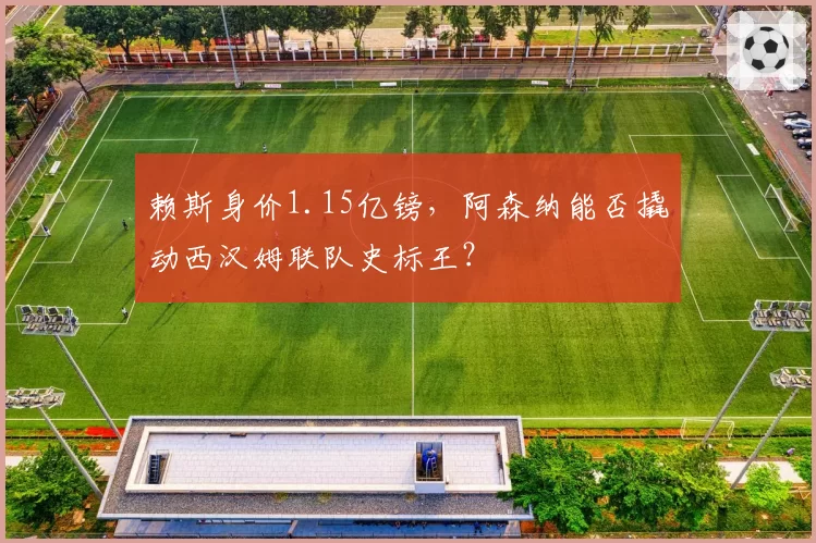 赖斯身价1.15亿镑,阿森纳能否撬动西汉姆联队史标王?