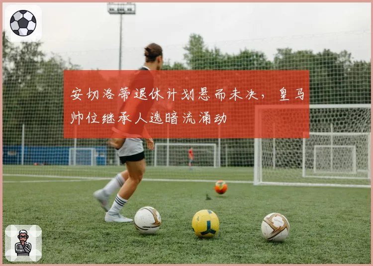 安切洛蒂退休计划悬而未决,皇马帅位继承人选暗流涌动
