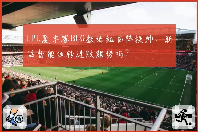 LPL夏季赛BLG教练组临阵换帅，新监督能扭转连败颓势吗？