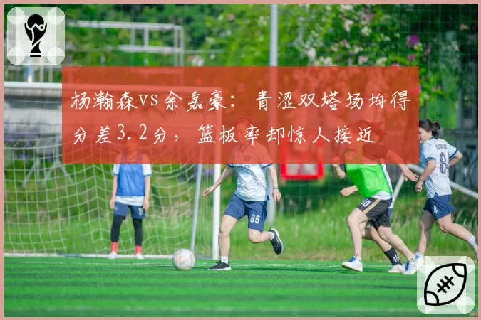 杨瀚森vs余嘉豪：青涩双塔场均得分差3.2分，篮板率却惊人接近