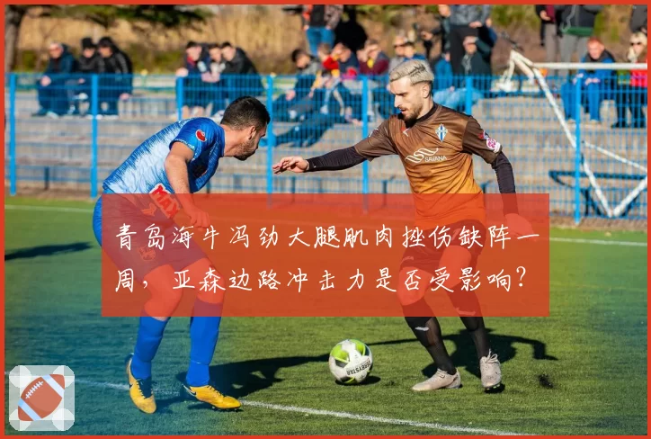 青岛海牛冯劲大腿肌肉挫伤缺阵一周,亚森边路冲击力是否受影响?