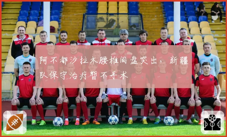 阿不都沙拉木腰椎间盘突出，新疆队保守治疗暂不手术