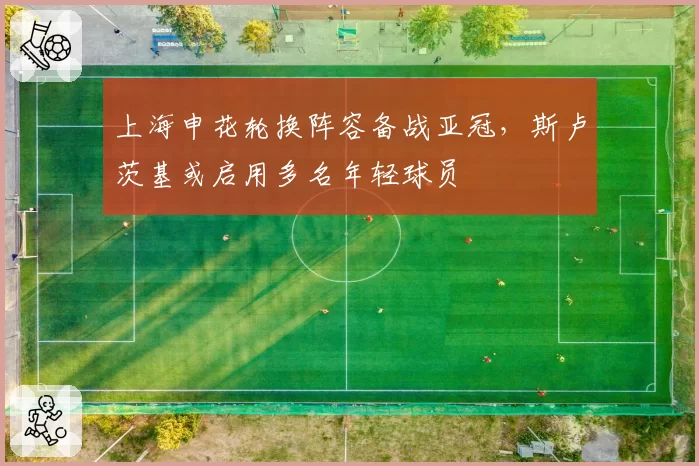 上海申花轮换阵容备战亚冠，斯卢茨基或启用多名年轻球员
