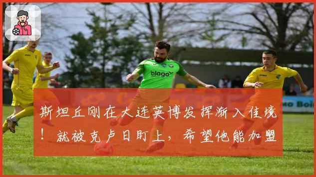斯坦丘刚在大连英博发挥渐入佳境！就被克卢日盯上，希望他能加盟