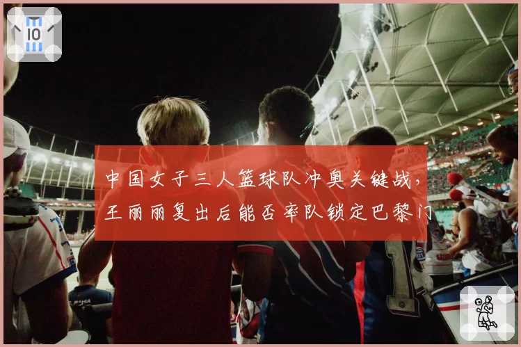 中国女子三人篮球队冲奥关键战，王丽丽复出后能否率队锁定巴黎门票
