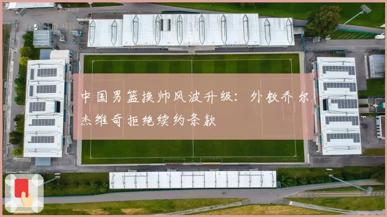 中国男篮换帅风波升级：外教乔尔杰维奇拒绝续约条款