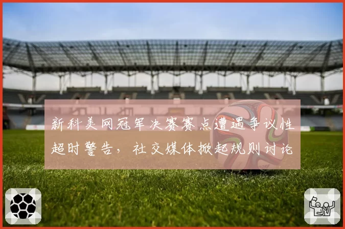 新科美网冠军决赛赛点遭遇争议性超时警告，社交媒体掀起规则讨论风暴