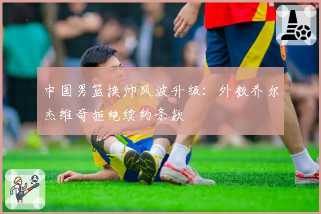 中国男篮换帅风波升级：外教乔尔杰维奇拒绝续约条款