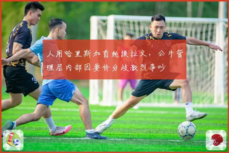 人用哈里斯加首轮换拉文，公牛管理层内部因要价分歧激烈争吵