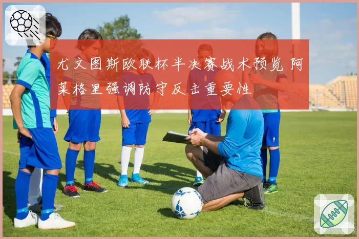 尤文图斯欧联杯半决赛战术预览 阿莱格里强调防守反击重要性