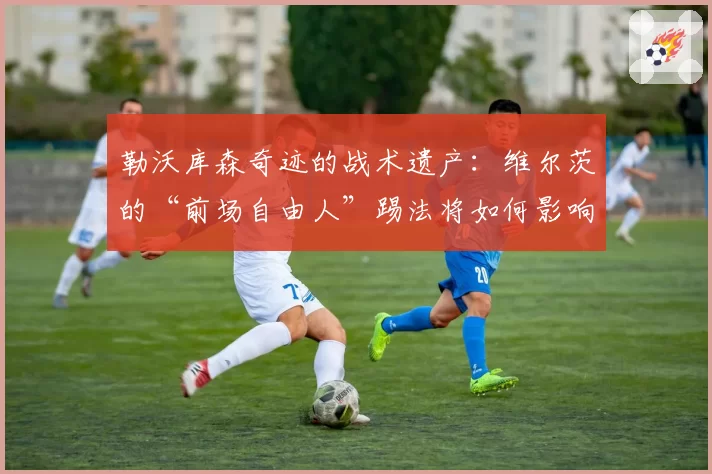 勒沃库森奇迹的战术遗产:维尔茨的“前场自由人”踢法将如何影响德国队?