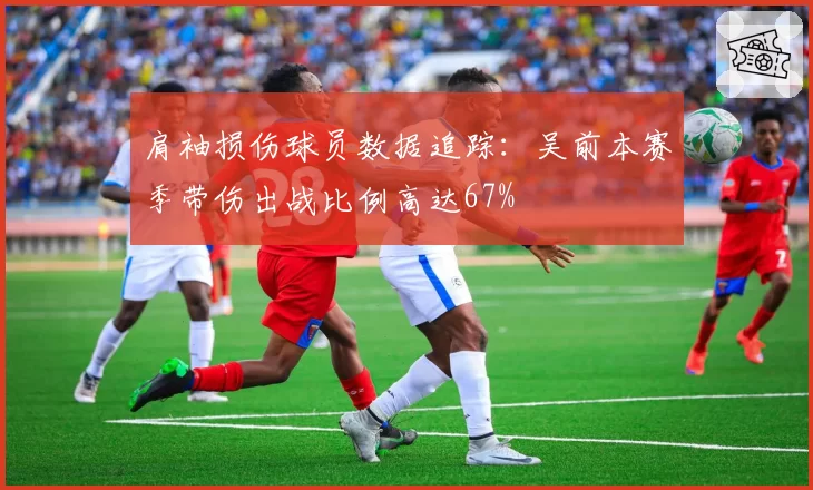 肩袖损伤球员数据追踪:吴前本赛季带伤出战比例高达67%