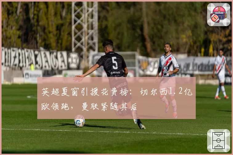 英超夏窗引援花费榜：切尔西1.2亿欧领跑，曼联紧随其后
