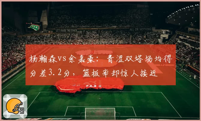 杨瀚森vs余嘉豪：青涩双塔场均得分差3.2分，篮板率却惊人接近