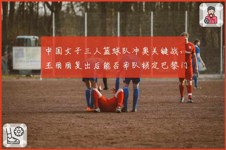 中国女子三人篮球队冲奥关键战，王丽丽复出后能否率队锁定巴黎门票