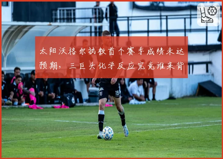 太阳沃格尔执教首个赛季成绩未达预期,三巨头化学反应究竟谁来背锅?