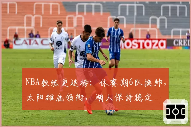 NBA教练更迭榜：休赛期6队换帅，太阳雄鹿领衔，湖人保持稳定