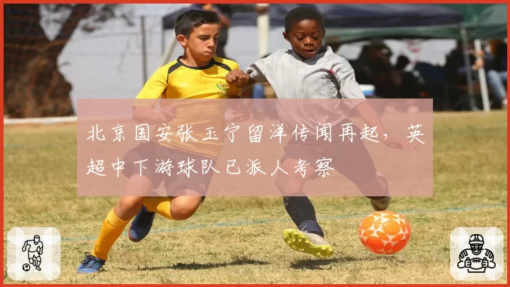 北京国安张玉宁留洋传闻再起,英超中下游球队已派人考察