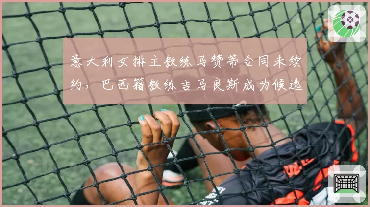 意大利女排主教练马赞蒂合同未续约,巴西籍教练吉马良斯成为候选人