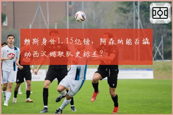 赖斯身价1.15亿镑,阿森纳能否撬动西汉姆联队史标王?