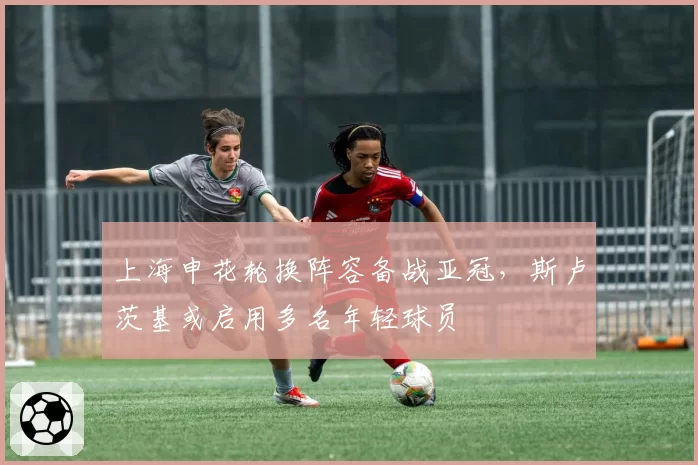 上海申花轮换阵容备战亚冠，斯卢茨基或启用多名年轻球员