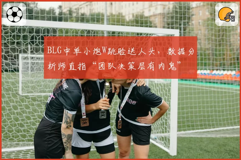 BLG中单小炮W跳脸送人头，数据分析师直指“团队决策层有内鬼”