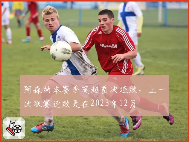 阿森纳本赛季英超首次连败，上一次联赛连败是在2023年12月