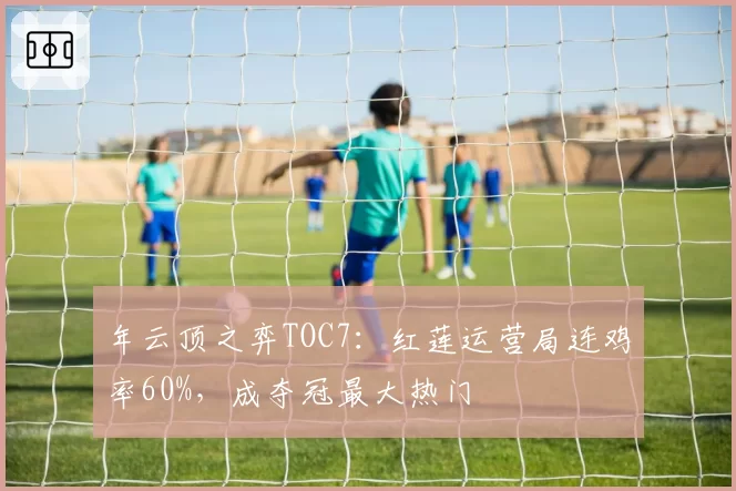 年云顶之弈TOC7：红莲运营局连鸡率60%，成夺冠最大热门